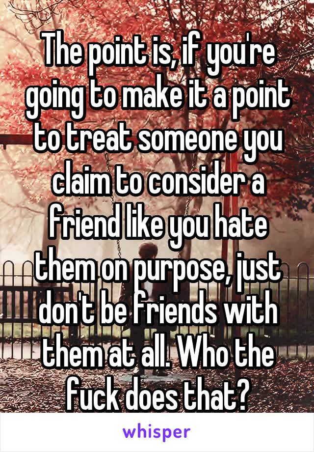 The point is, if you're going to make it a point to treat someone you claim to consider a friend like you hate them on purpose, just don't be friends with them at all. Who the fuck does that?