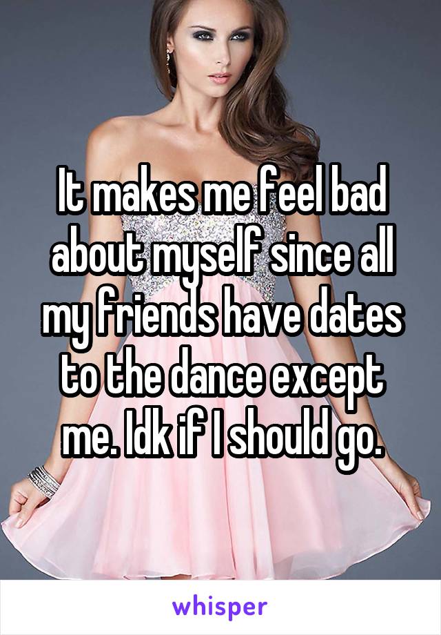 It makes me feel bad about myself since all my friends have dates to the dance except me. Idk if I should go.