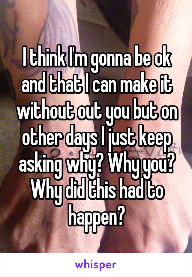 I think I'm gonna be ok and that I can make it without out you but on other days I just keep asking why? Why you? Why did this had to happen?