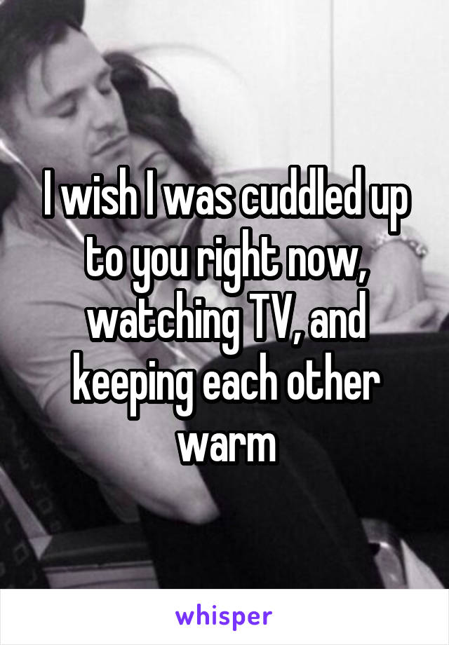 I wish I was cuddled up to you right now, watching TV, and keeping each other warm