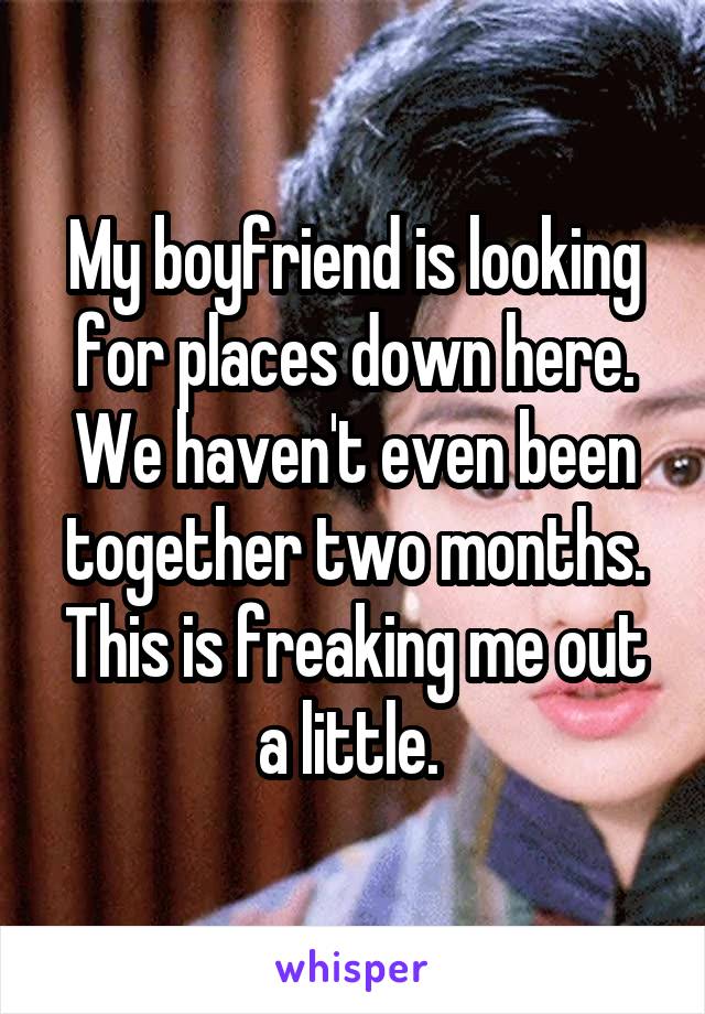 My boyfriend is looking for places down here. We haven't even been together two months. This is freaking me out a little. 