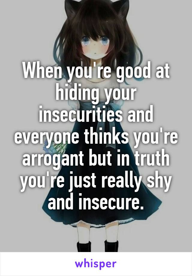 When you're good at hiding your insecurities and everyone thinks you're arrogant but in truth you're just really shy and insecure.