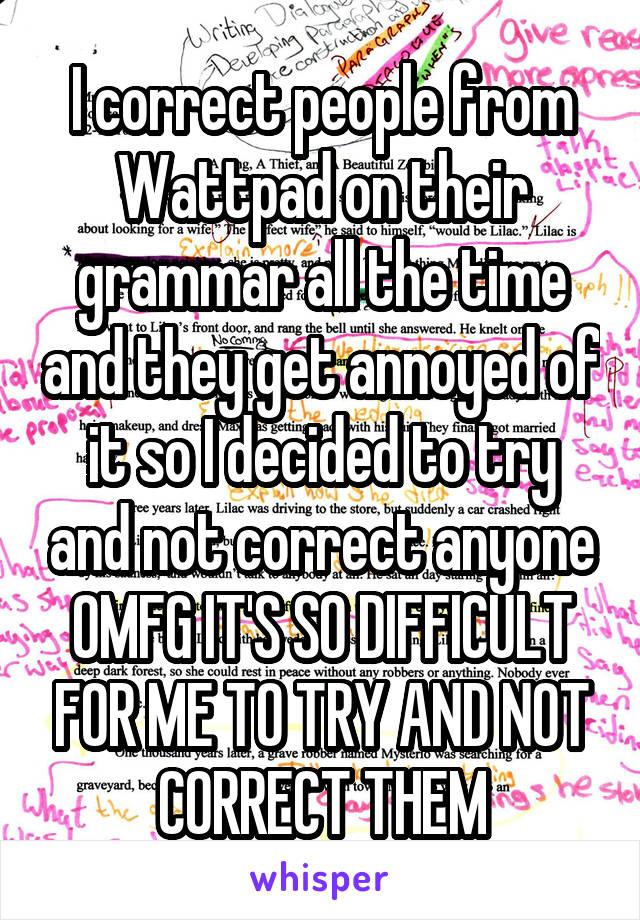 I correct people from Wattpad on their grammar all the time and they get annoyed of it so I decided to try and not correct anyone
OMFG IT'S SO DIFFICULT FOR ME TO TRY AND NOT CORRECT THEM