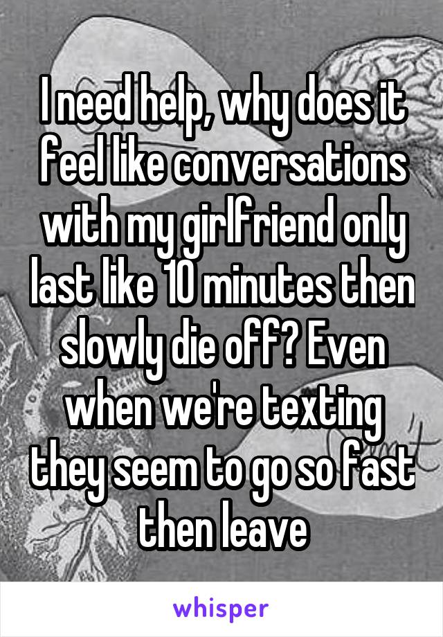 I need help, why does it feel like conversations with my girlfriend only last like 10 minutes then slowly die off? Even when we're texting they seem to go so fast then leave