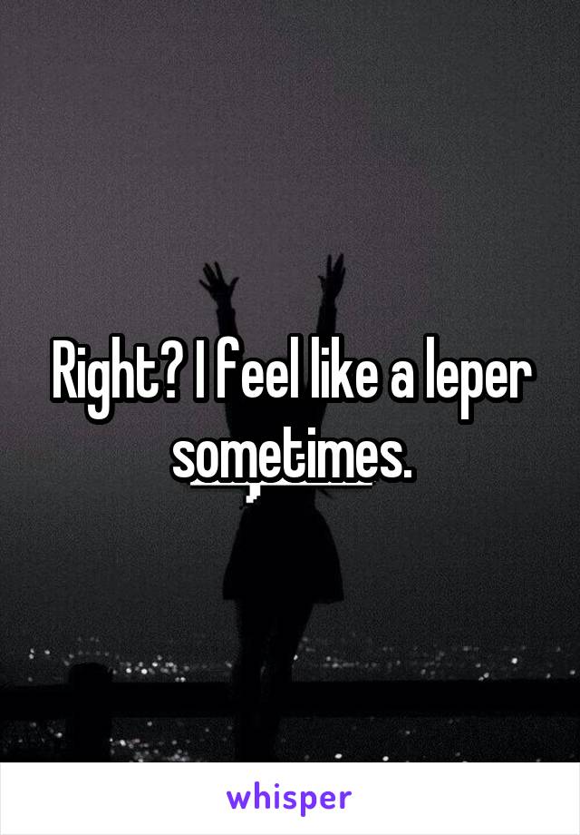 Right? I feel like a leper sometimes.