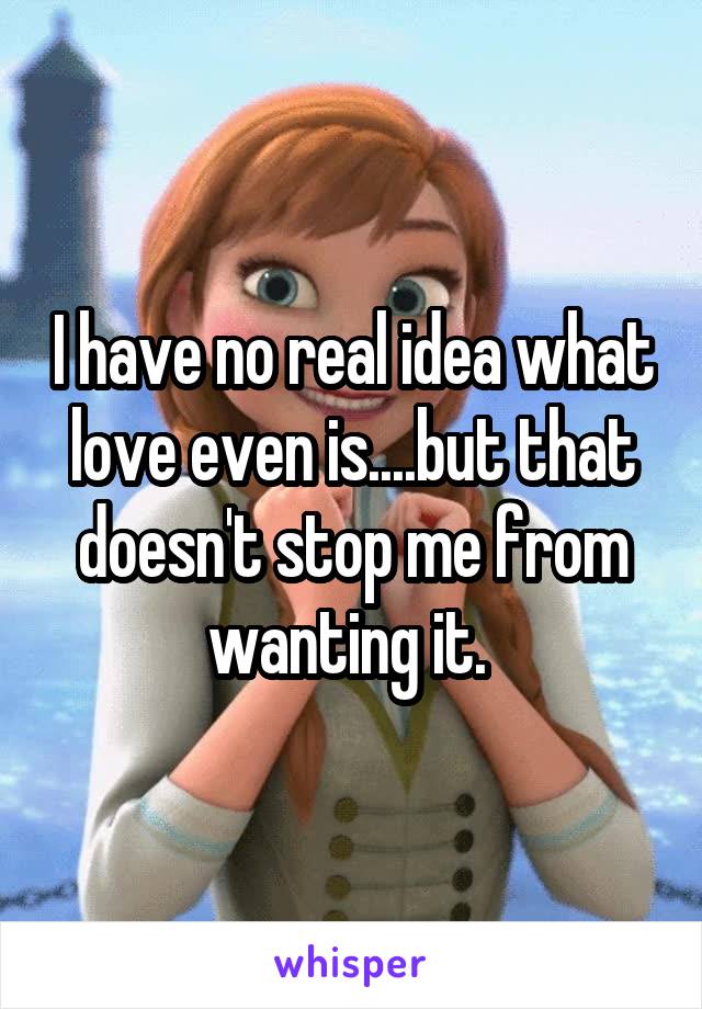 I have no real idea what love even is....but that doesn't stop me from wanting it. 