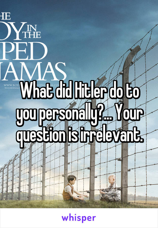 What did Hitler do to you personally?... Your question is irrelevant.