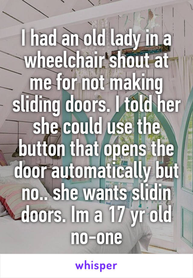 I had an old lady in a wheelchair shout at me for not making sliding doors. I told her she could use the button that opens the door automatically but no.. she wants slidin doors. Im a 17 yr old no-one