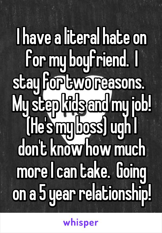 I have a literal hate on for my boyfriend.  I stay for two reasons.   My step kids and my job! (He's my boss) ugh I don't know how much more I can take.  Going on a 5 year relationship!