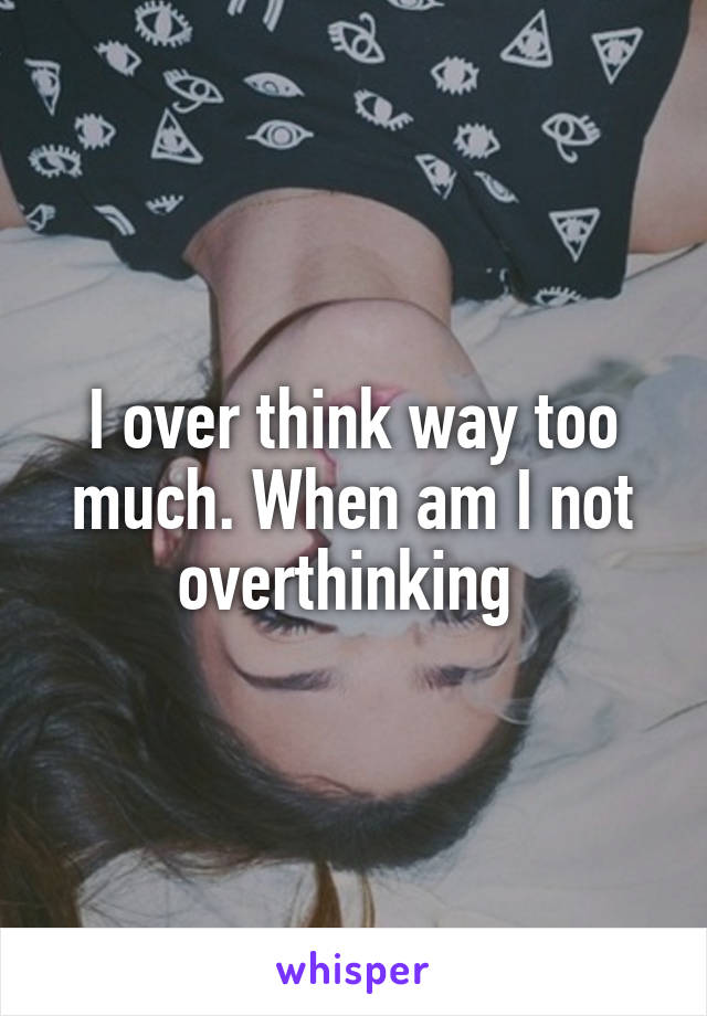 I over think way too much. When am I not overthinking 