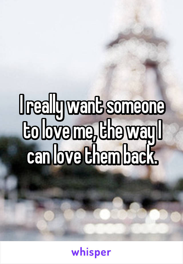 I really want someone to love me, the way I can love them back.