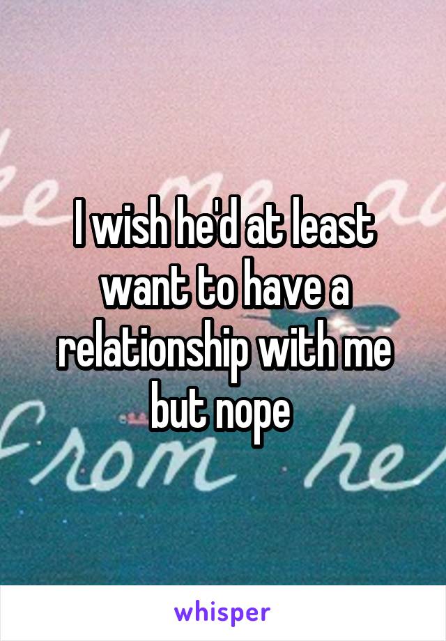 I wish he'd at least want to have a relationship with me but nope 