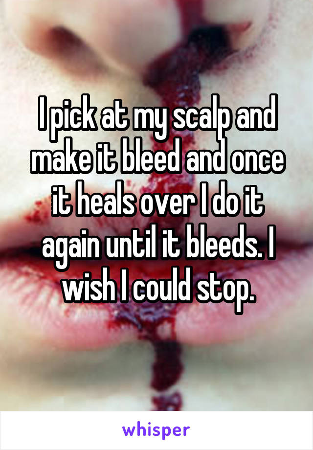 I pick at my scalp and make it bleed and once it heals over I do it again until it bleeds. I wish I could stop.
