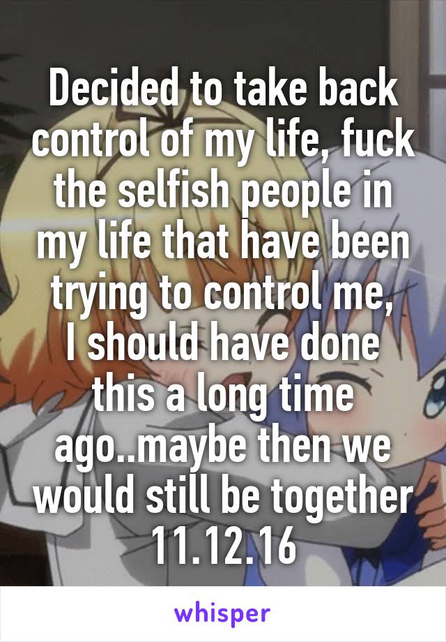 Decided to take back control of my life, fuck the selfish people in my life that have been trying to control me,
I should have done this a long time ago..maybe then we would still be together 11.12.16