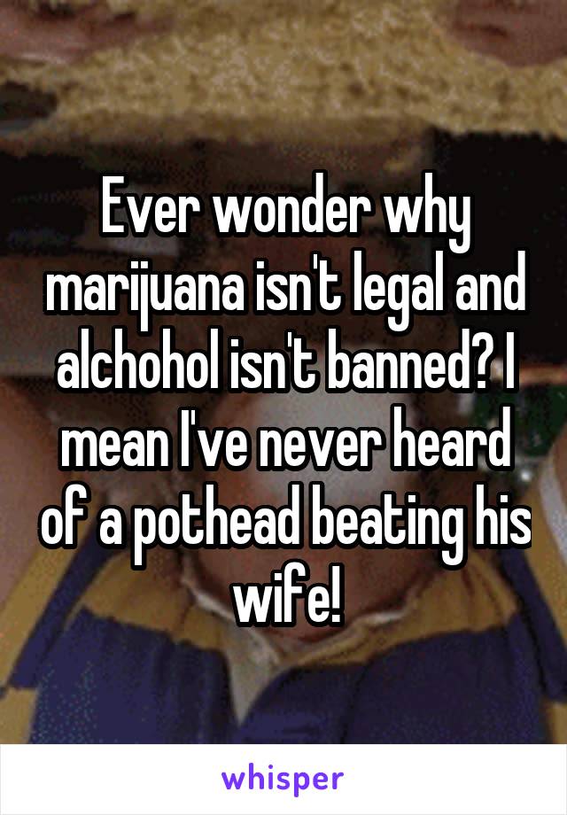 Ever wonder why marijuana isn't legal and alchohol isn't banned? I mean I've never heard of a pothead beating his wife!