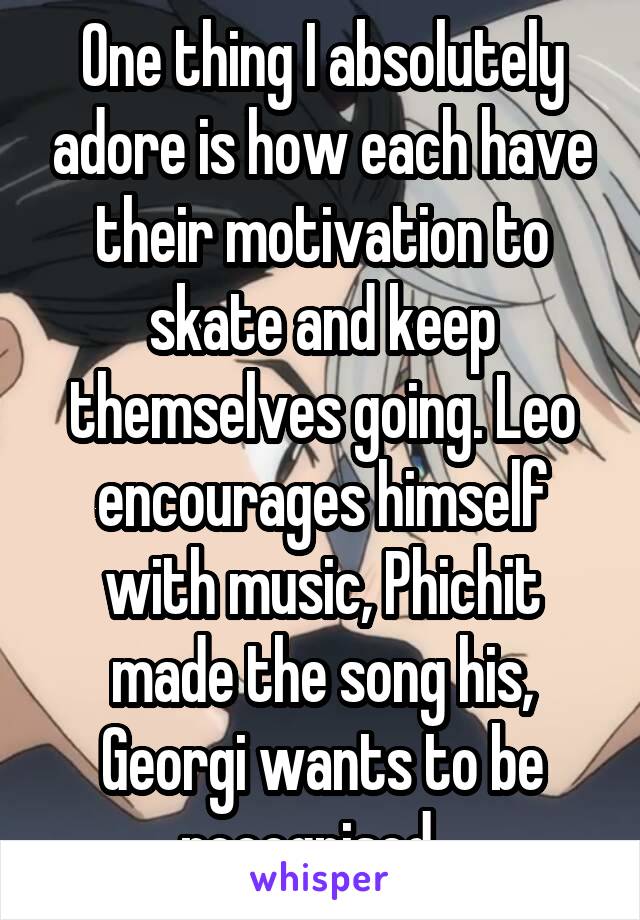 One thing I absolutely adore is how each have their motivation to skate and keep themselves going. Leo encourages himself with music, Phichit made the song his, Georgi wants to be recognised...