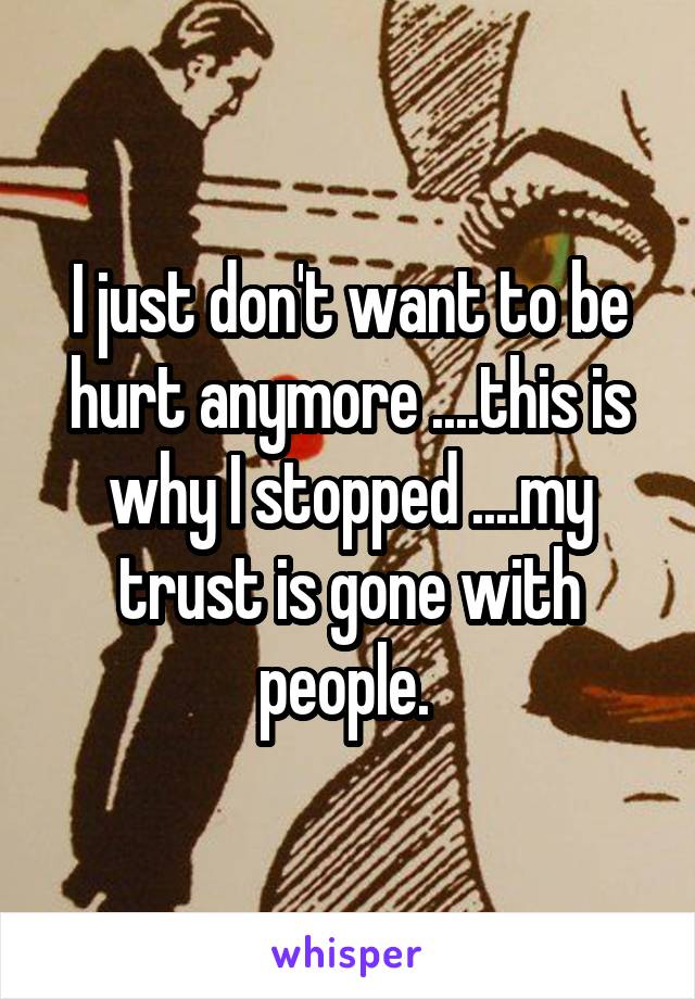 I just don't want to be hurt anymore ....this is why I stopped ....my trust is gone with people. 