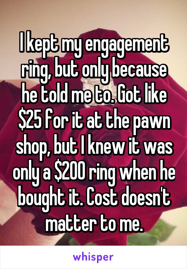 I kept my engagement ring, but only because he told me to. Got like $25 for it at the pawn shop, but I knew it was only a $200 ring when he bought it. Cost doesn't matter to me.
