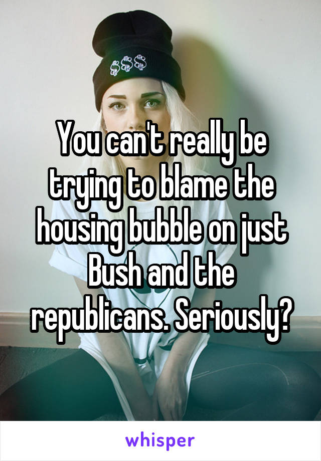 You can't really be trying to blame the housing bubble on just Bush and the republicans. Seriously?