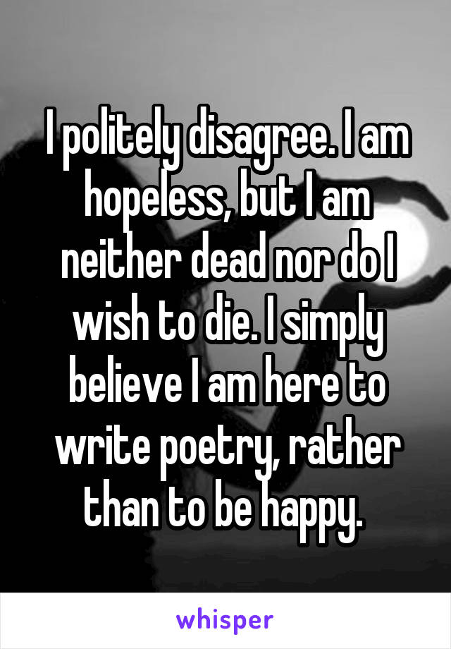 I politely disagree. I am hopeless, but I am neither dead nor do I wish to die. I simply believe I am here to write poetry, rather than to be happy. 