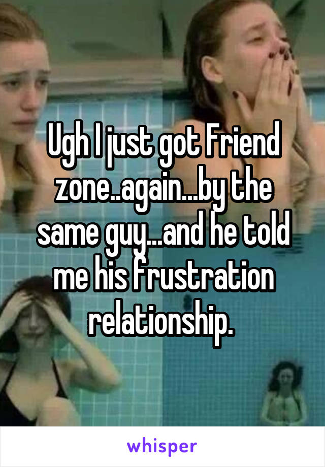 Ugh I just got Friend zone..again...by the same guy...and he told me his frustration relationship. 