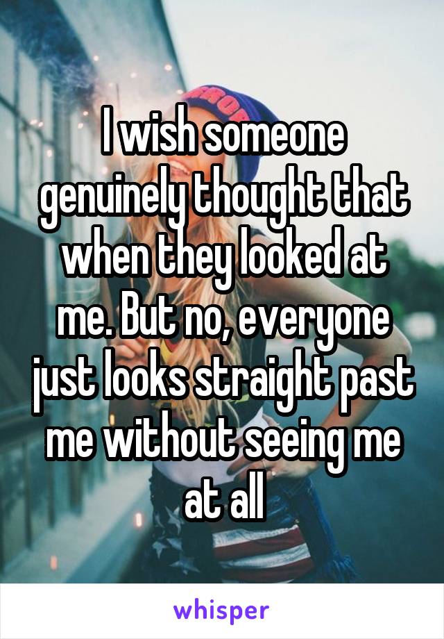 I wish someone genuinely thought that when they looked at me. But no, everyone just looks straight past me without seeing me at all