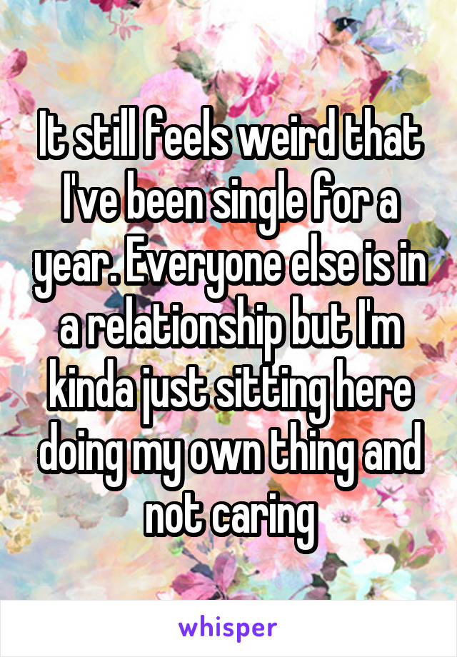 It still feels weird that I've been single for a year. Everyone else is in a relationship but I'm kinda just sitting here doing my own thing and not caring