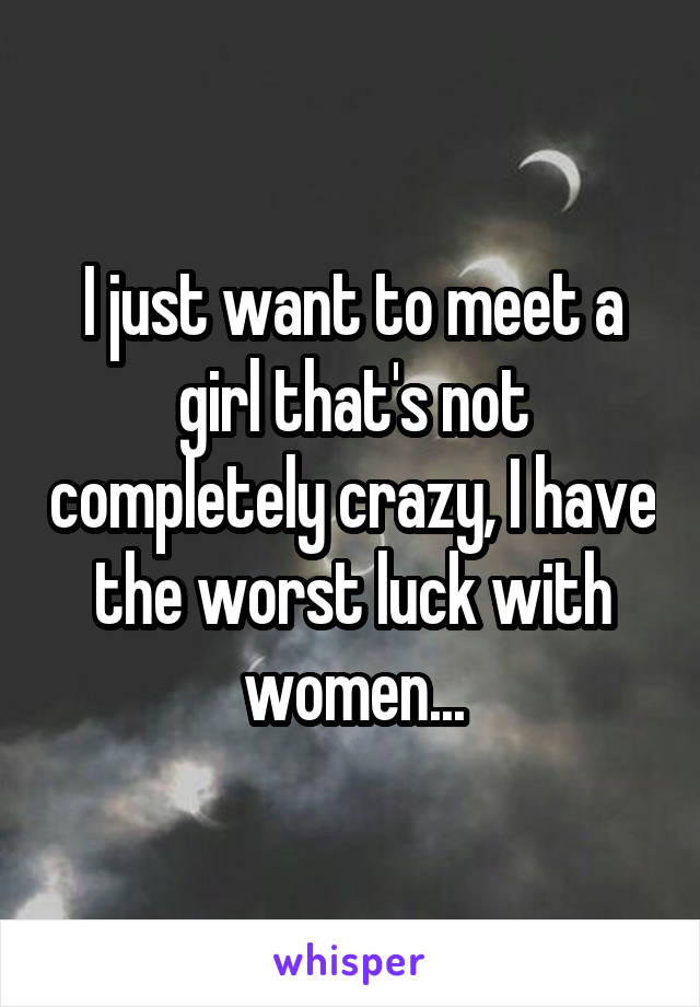 I just want to meet a girl that's not completely crazy, I have the worst luck with women...