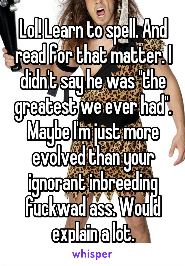 Lol! Learn to spell. And read for that matter. I didn't say he was "the greatest we ever had". Maybe I'm just more evolved than your ignorant inbreeding fuckwad ass. Would explain a lot.