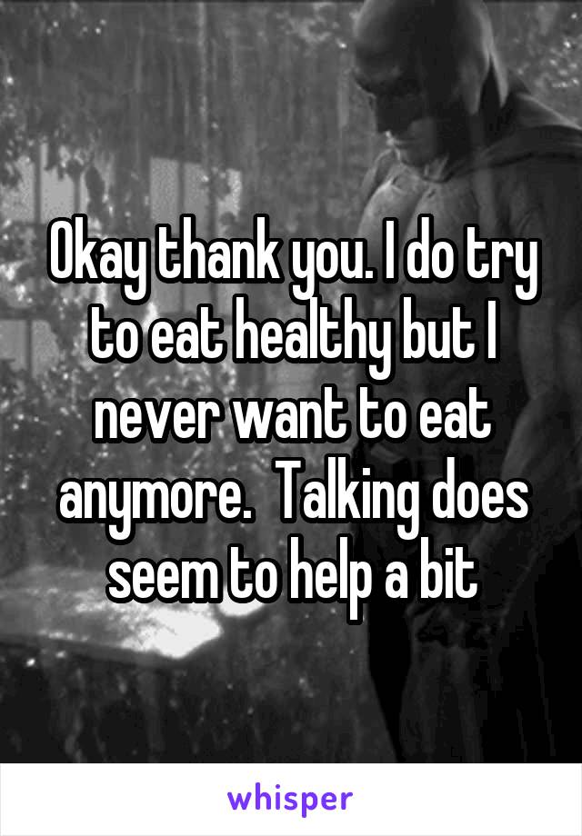 Okay thank you. I do try to eat healthy but I never want to eat anymore.  Talking does seem to help a bit