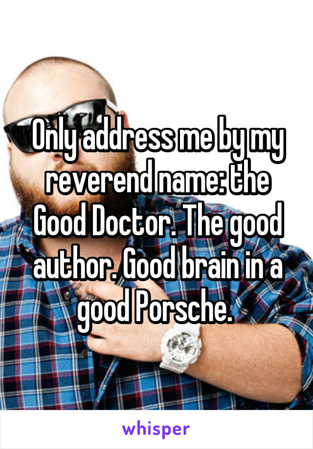 Only address me by my reverend name: the Good Doctor. The good author. Good brain in a good Porsche. 