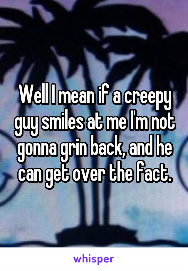 Well I mean if a creepy guy smiles at me I'm not gonna grin back, and he can get over the fact.