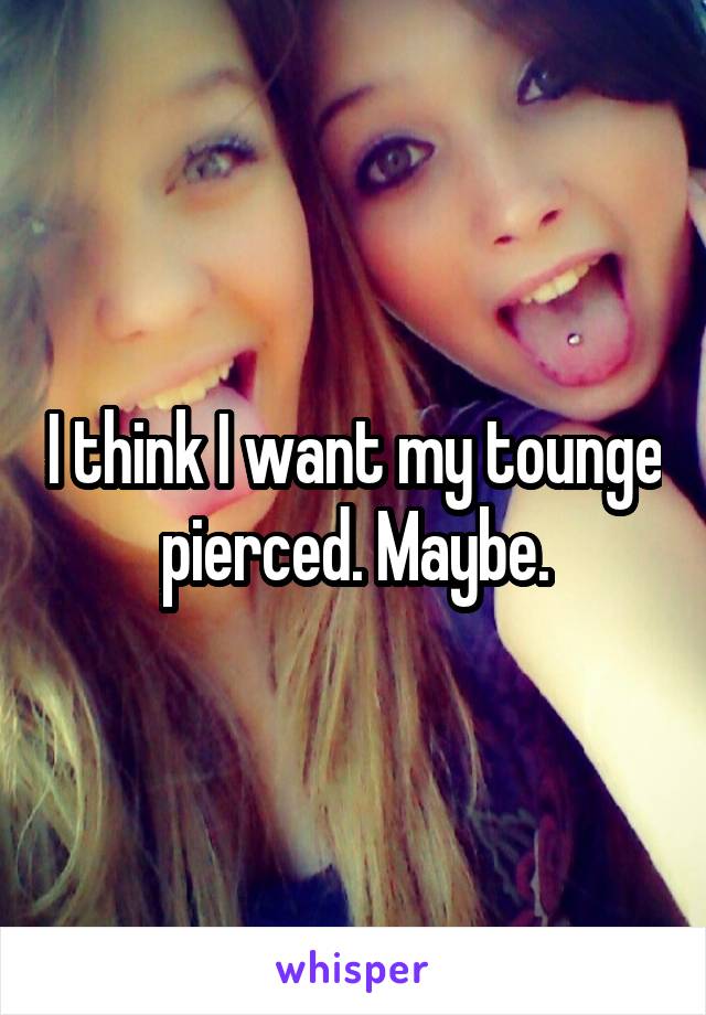 I think I want my tounge pierced. Maybe.