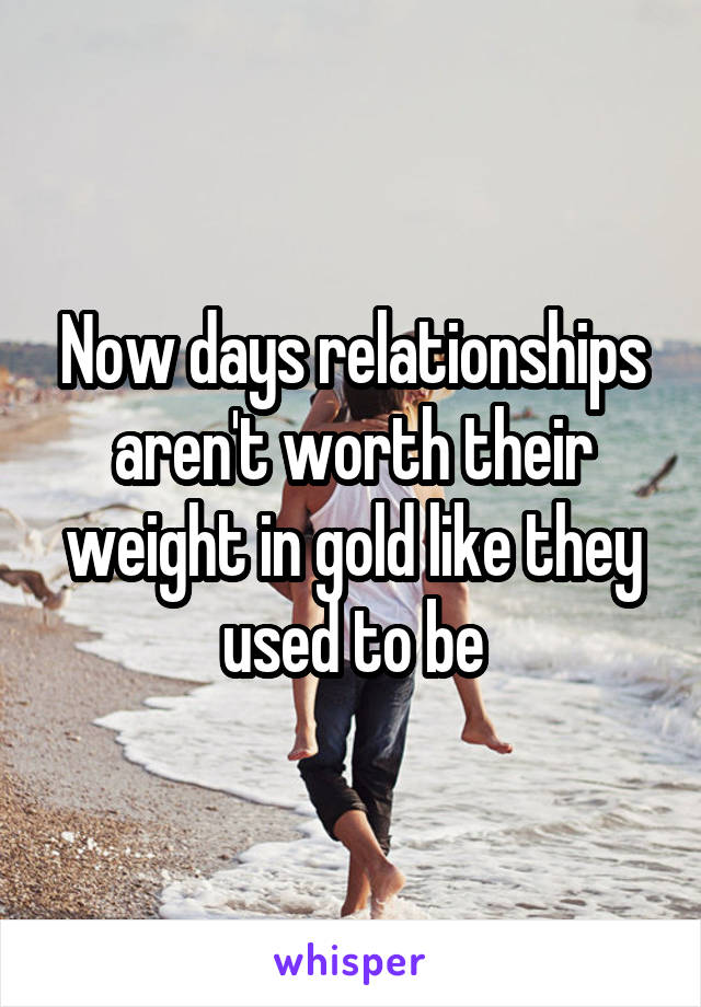 Now days relationships aren't worth their weight in gold like they used to be