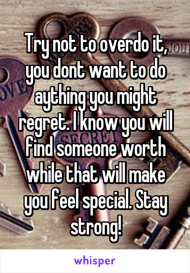 Try not to overdo it, you dont want to do aything you might regret. I know you will find someone worth while that will make you feel special. Stay strong!