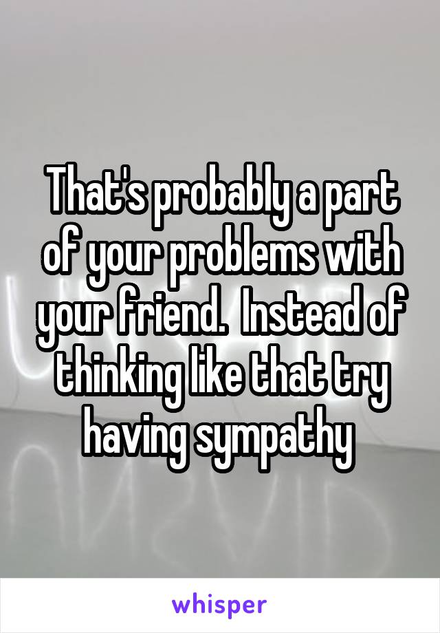 That's probably a part of your problems with your friend.  Instead of thinking like that try having sympathy 