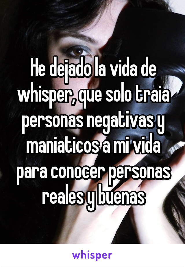 He dejado la vida de whisper, que solo traia personas negativas y maniaticos a mi vida para conocer personas reales y buenas