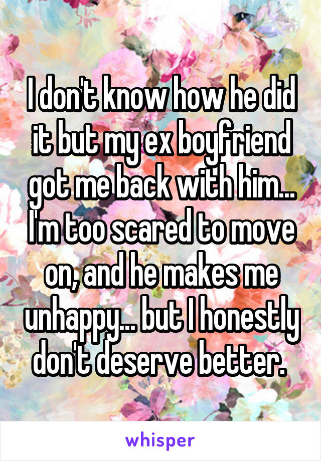 I don't know how he did it but my ex boyfriend got me back with him... I'm too scared to move on, and he makes me unhappy... but I honestly don't deserve better. 