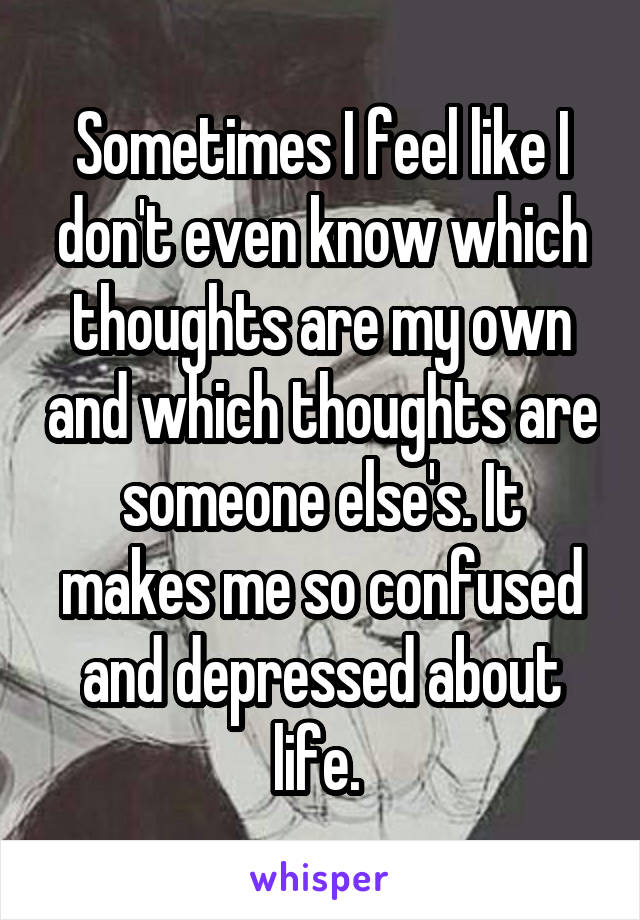 Sometimes I feel like I don't even know which thoughts are my own and which thoughts are someone else's. It makes me so confused and depressed about life. 