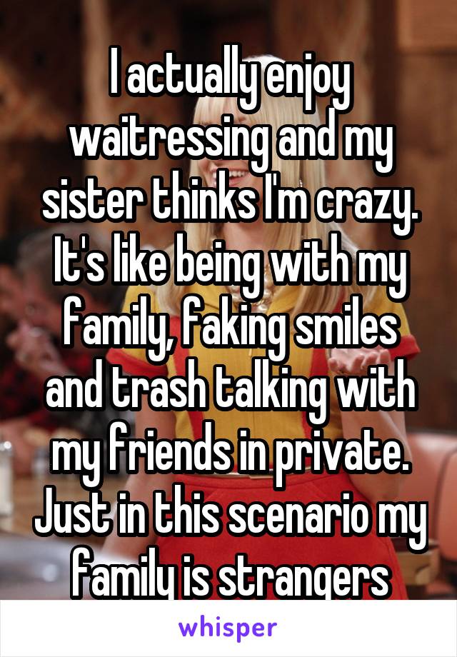 I actually enjoy waitressing and my sister thinks I'm crazy. It's like being with my family, faking smiles and trash talking with my friends in private. Just in this scenario my family is strangers