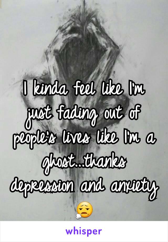 I kinda feel like I'm just fading out of people's lives like I'm a ghost...thanks depression and anxiety 😧