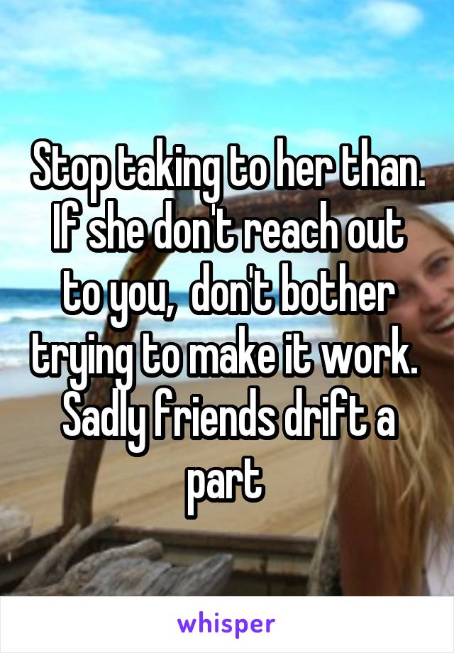 Stop taking to her than. If she don't reach out to you,  don't bother trying to make it work.  Sadly friends drift a part 