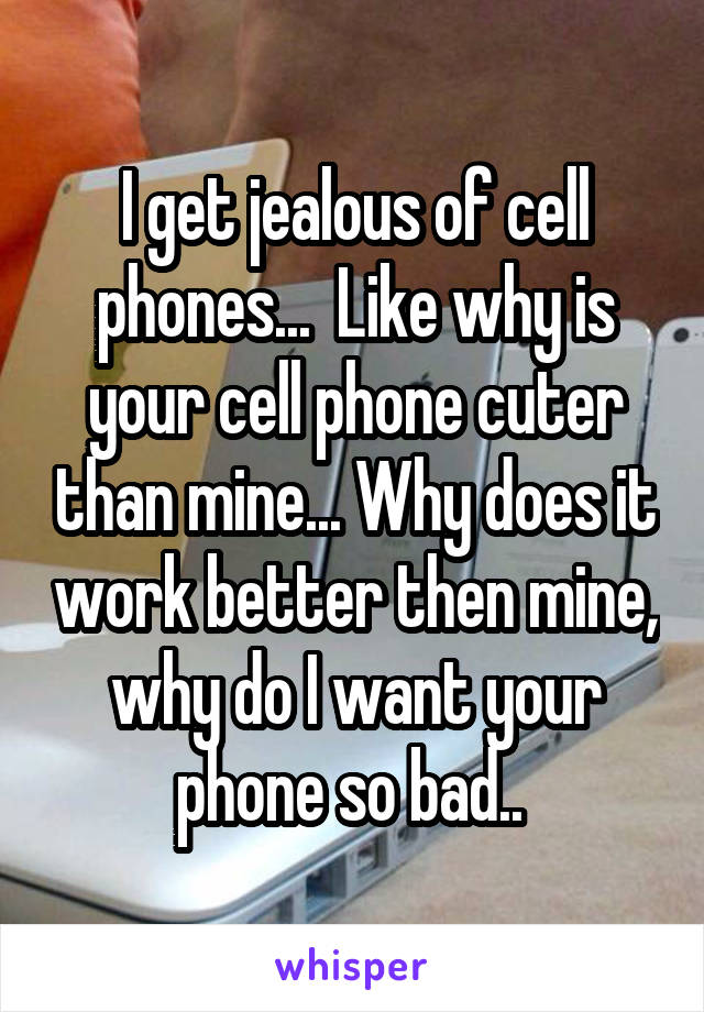 I get jealous of cell phones...  Like why is your cell phone cuter than mine... Why does it work better then mine, why do I want your phone so bad.. 