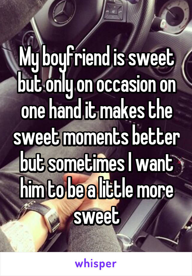 My boyfriend is sweet but only on occasion on one hand it makes the sweet moments better but sometimes I want him to be a little more sweet