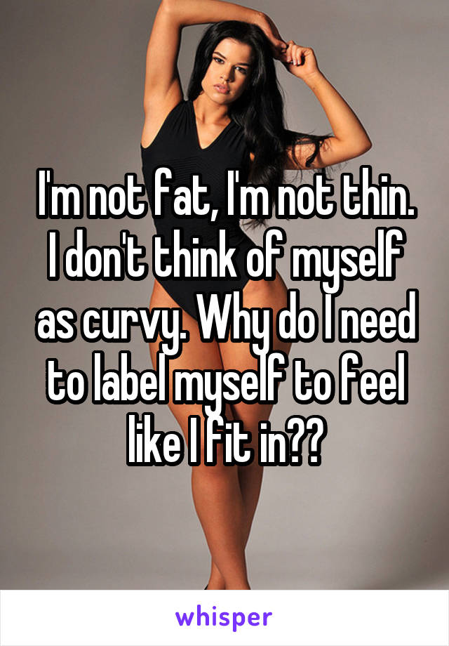 I'm not fat, I'm not thin. I don't think of myself as curvy. Why do I need to label myself to feel like I fit in??