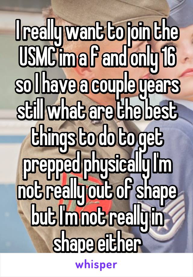 I really want to join the USMC im a f and only 16 so I have a couple years still what are the best things to do to get prepped physically I'm not really out of shape but I'm not really in shape either