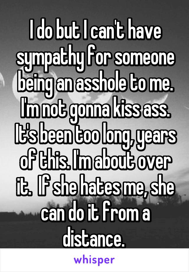 I do but I can't have sympathy for someone being an asshole to me. I'm not gonna kiss ass. It's been too long, years of this. I'm about over it.  If she hates me, she can do it from a distance. 