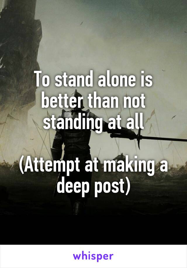 To stand alone is better than not standing at all

(Attempt at making a deep post)