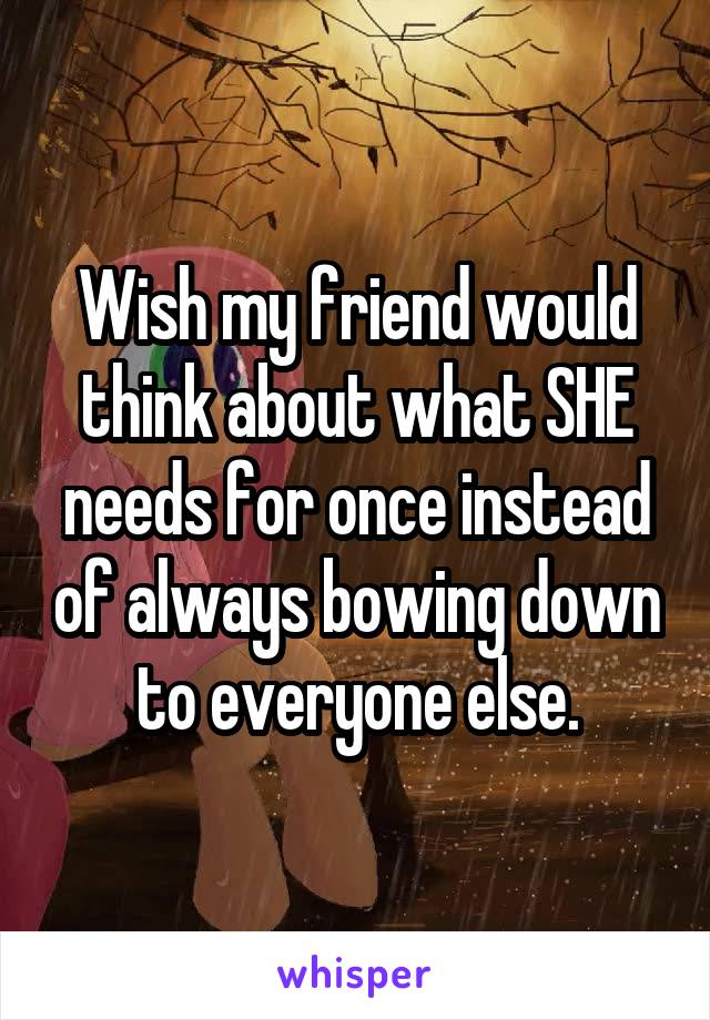 Wish my friend would think about what SHE needs for once instead of always bowing down to everyone else.