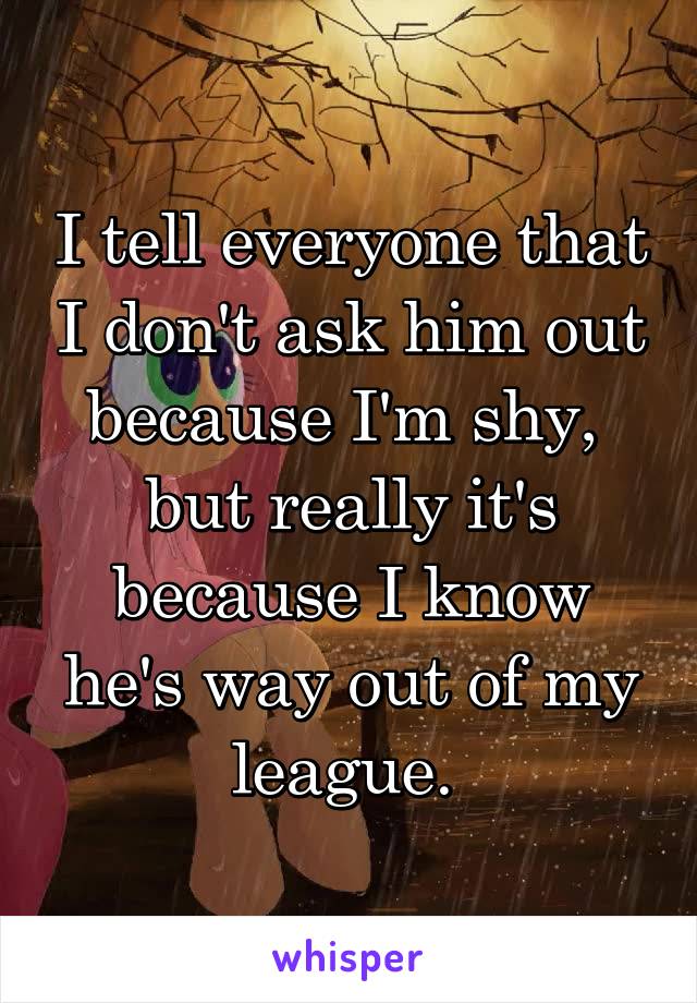 I tell everyone that I don't ask him out because I'm shy, 
but really it's because I know he's way out of my league. 